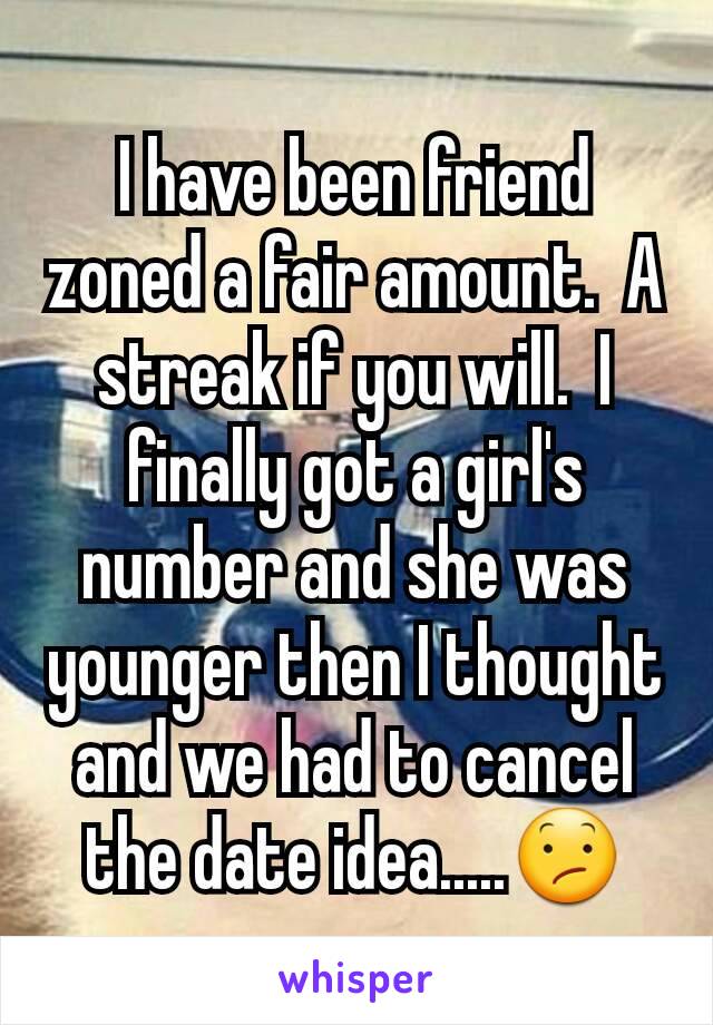 I have been friend zoned a fair amount.  A streak if you will.  I finally got a girl's number and she was younger then I thought and we had to cancel the date idea.....😕