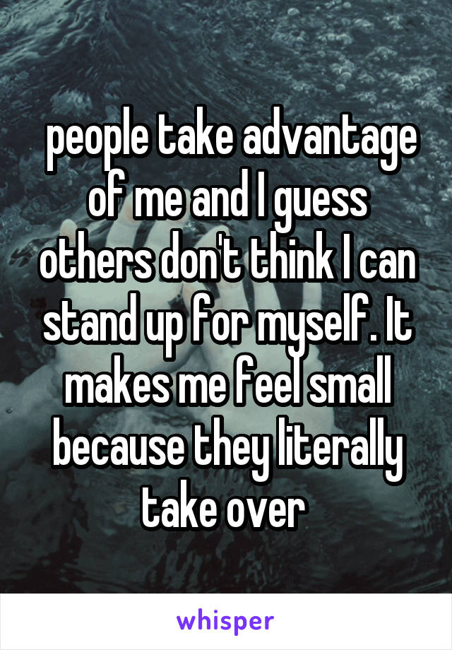  people take advantage of me and I guess others don't think I can stand up for myself. It makes me feel small because they literally take over 
