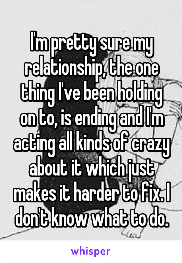 I'm pretty sure my relationship, the one thing I've been holding on to, is ending and I'm acting all kinds of crazy about it which just makes it harder to fix. I don't know what to do.