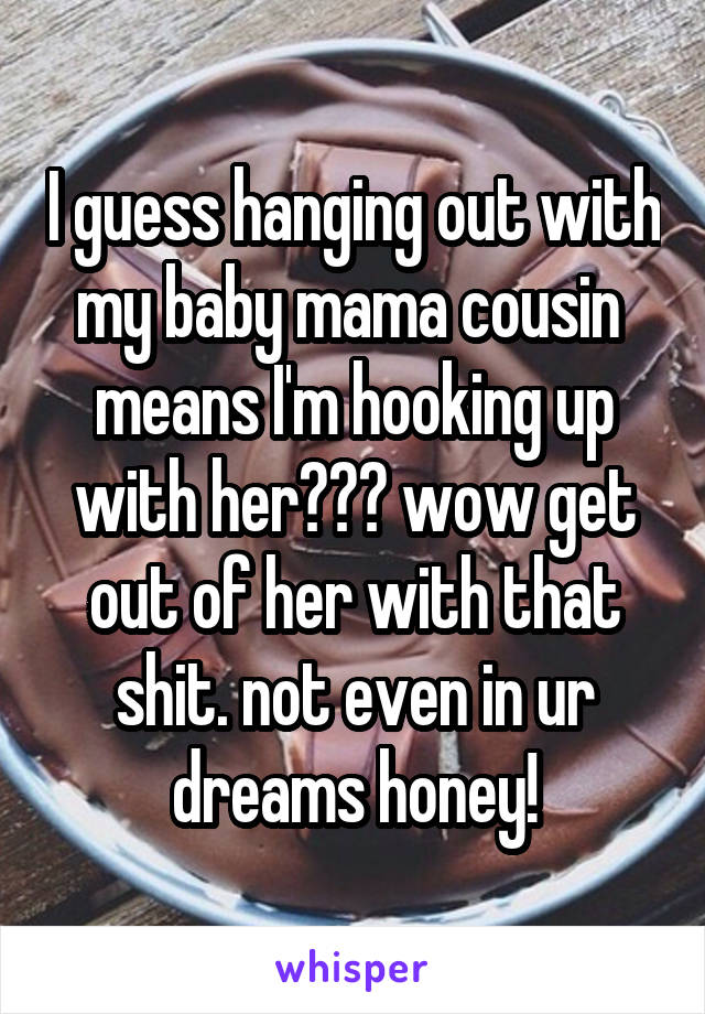 I guess hanging out with my baby mama cousin  means I'm hooking up with her??? wow get out of her with that shit. not even in ur dreams honey!