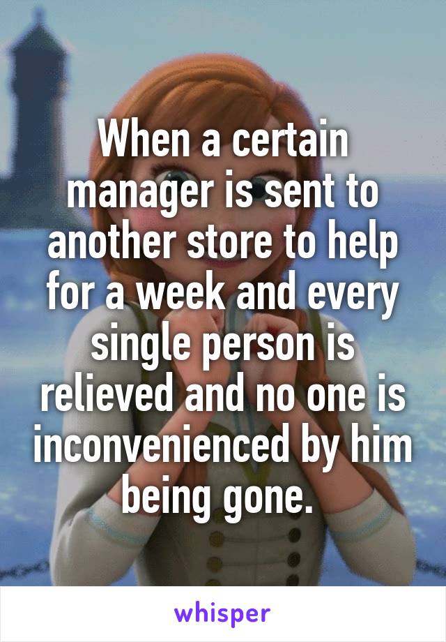 When a certain manager is sent to another store to help for a week and every single person is relieved and no one is inconvenienced by him being gone. 