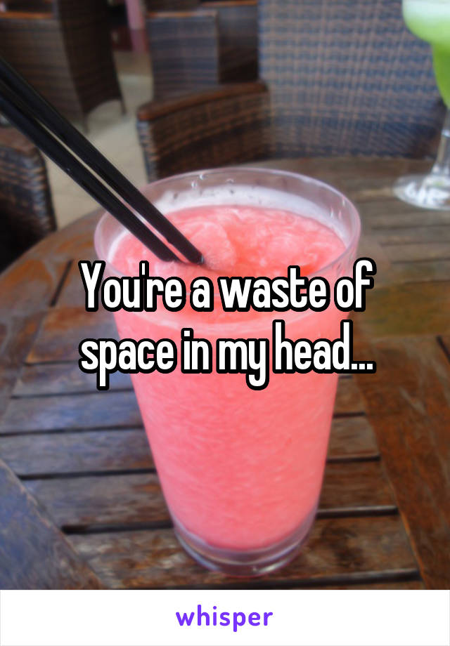 You're a waste of space in my head...