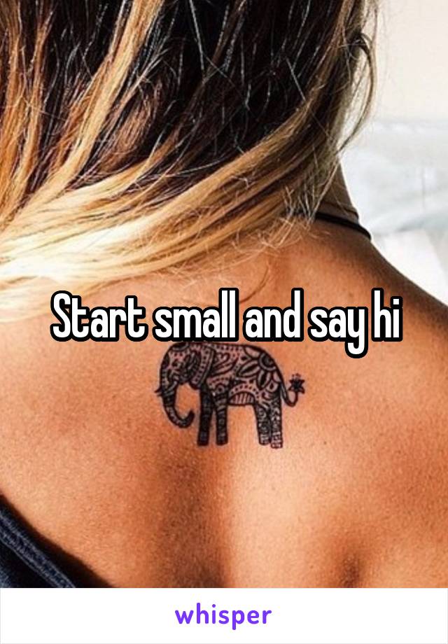 Start small and say hi