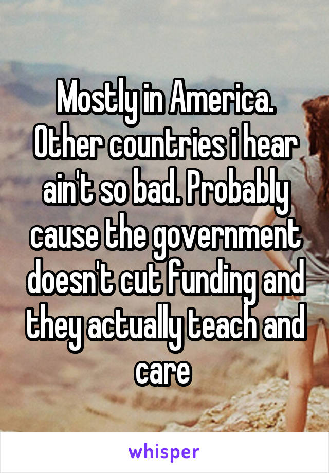 Mostly in America.
Other countries i hear ain't so bad. Probably cause the government doesn't cut funding and they actually teach and care 