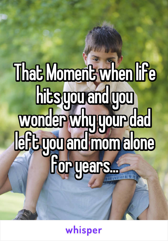 That Moment when life hits you and you wonder why your dad left you and mom alone for years...