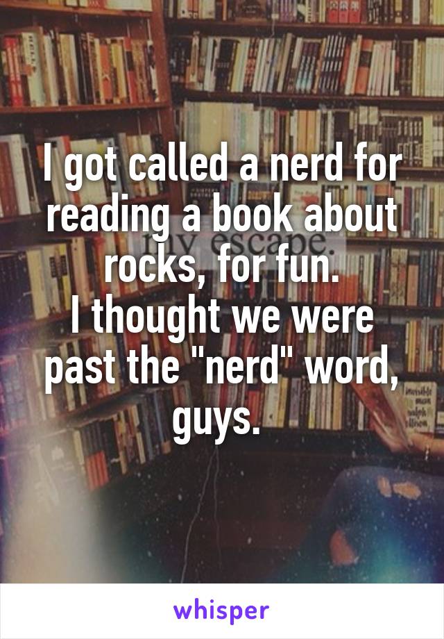 I got called a nerd for reading a book about rocks, for fun.
I thought we were past the "nerd" word, guys. 

