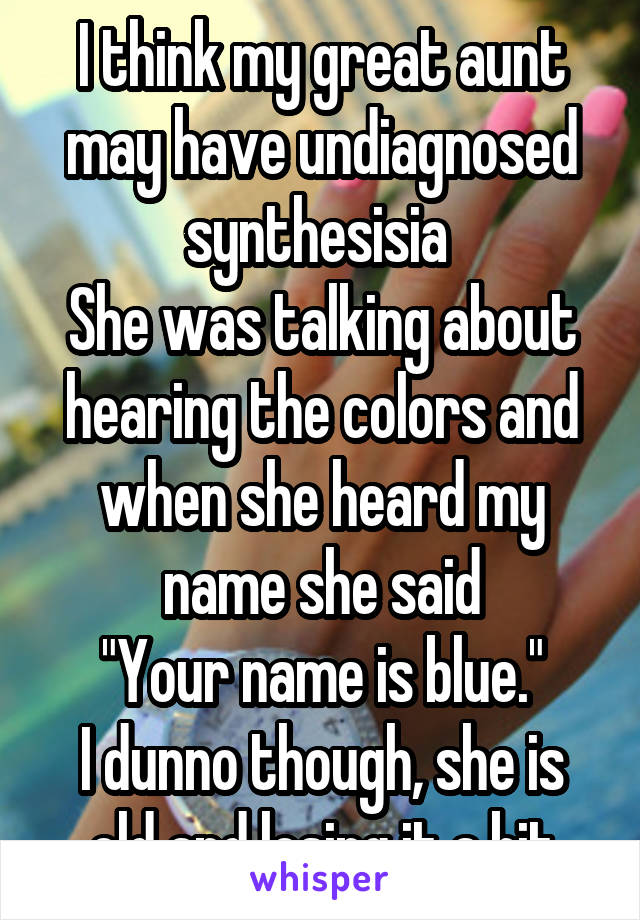 I think my great aunt may have undiagnosed synthesisia 
She was talking about hearing the colors and when she heard my name she said
"Your name is blue."
I dunno though, she is old and losing it a bit