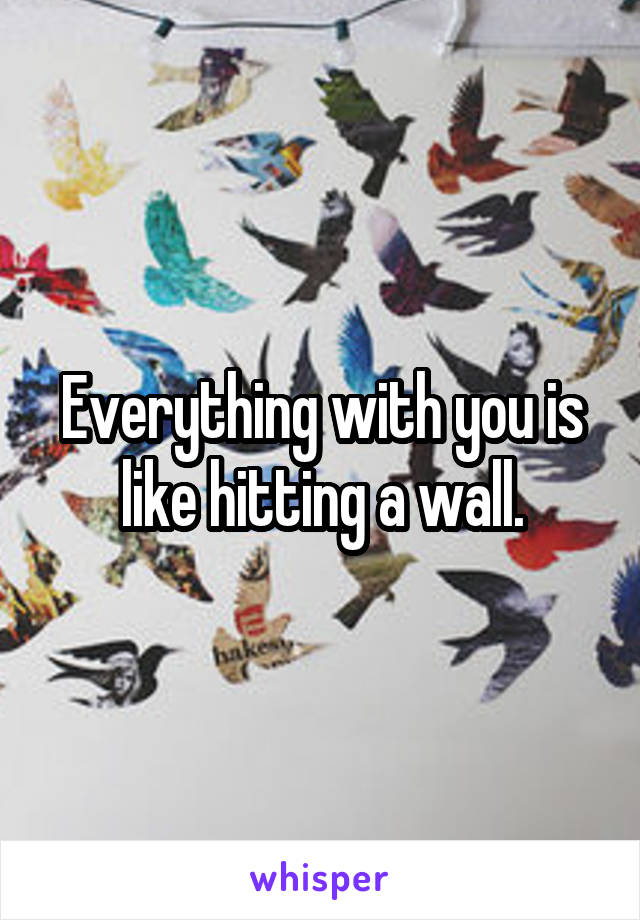 Everything with you is like hitting a wall.