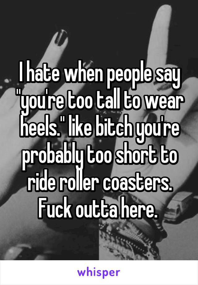 I hate when people say "you're too tall to wear heels." like bitch you're probably too short to ride roller coasters. Fuck outta here. 