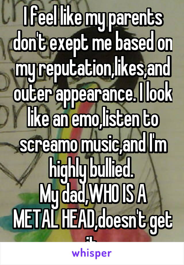 I feel like my parents don't exept me based on my reputation,likes,and outer appearance. I look like an emo,listen to screamo music,and I'm highly bullied. 
My dad,WHO IS A METAL HEAD,doesn't get it.