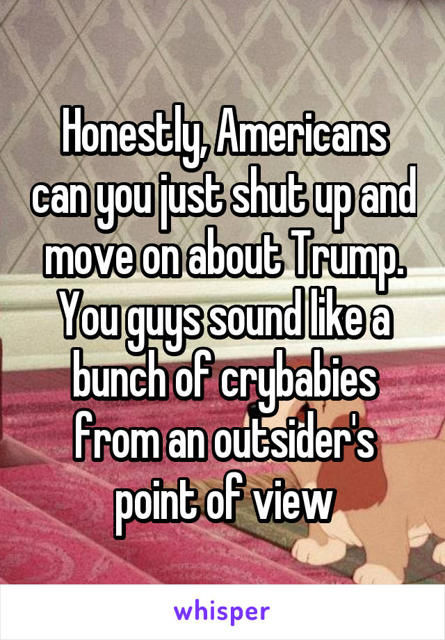 Honestly, Americans can you just shut up and move on about Trump. You guys sound like a bunch of crybabies from an outsider's point of view