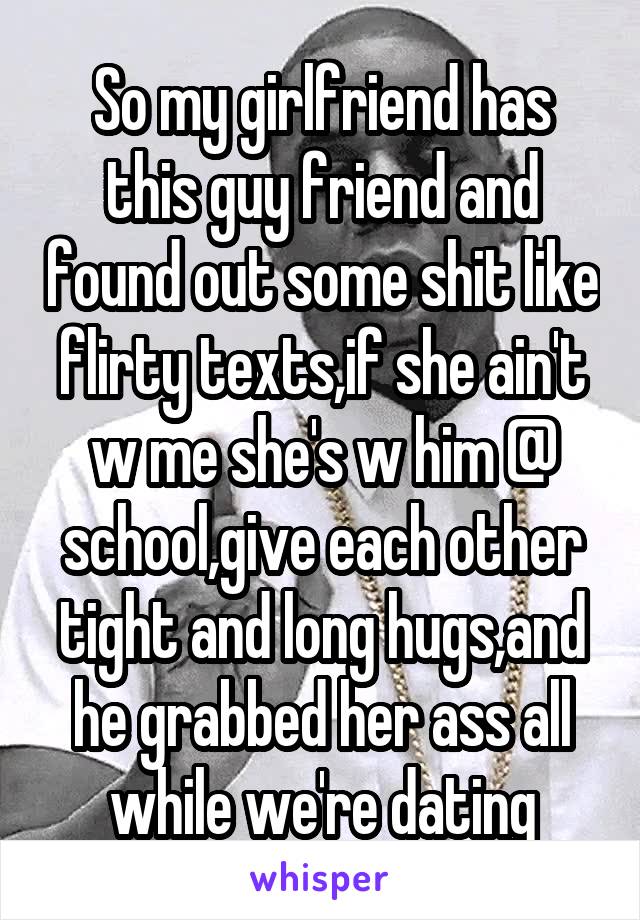 So my girlfriend has this guy friend and found out some shit like flirty texts,if she ain't w me she's w him @ school,give each other tight and long hugs,and he grabbed her ass all while we're dating