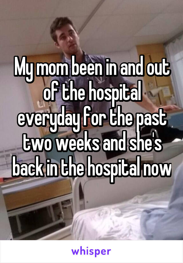 My mom been in and out of the hospital everyday for the past two weeks and she's back in the hospital now 
