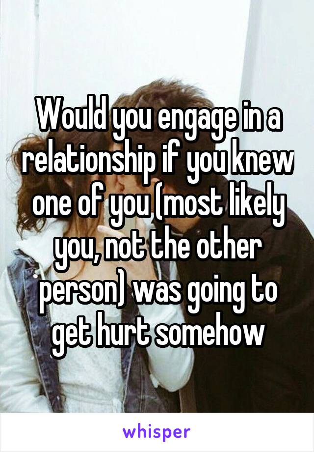 Would you engage in a relationship if you knew one of you (most likely you, not the other person) was going to get hurt somehow