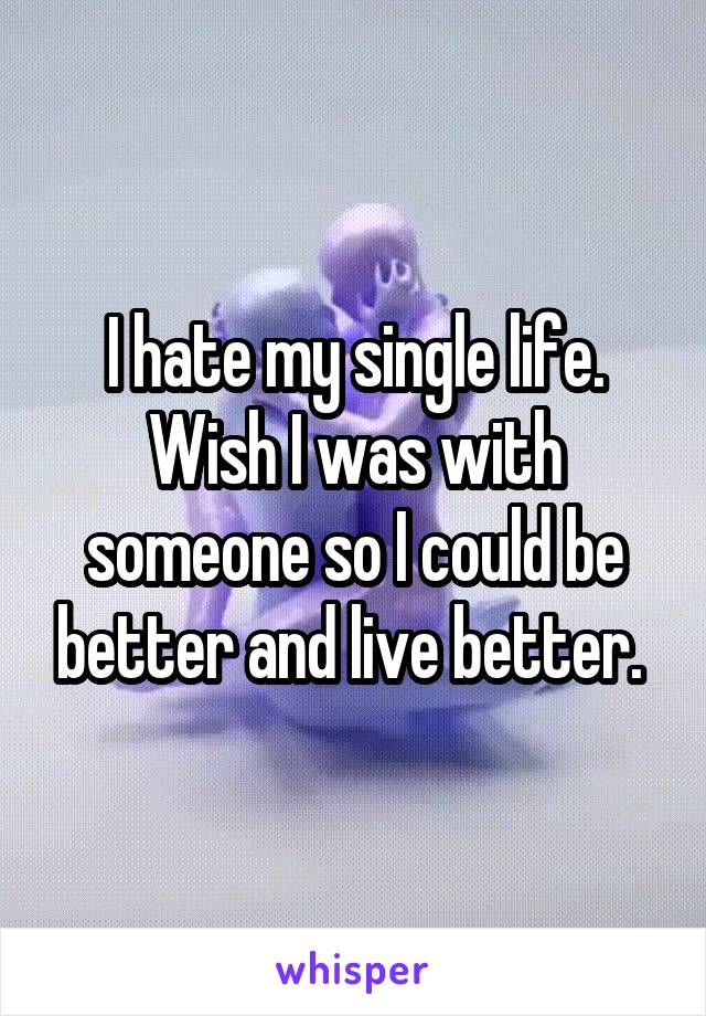 I hate my single life. Wish I was with someone so I could be better and live better. 