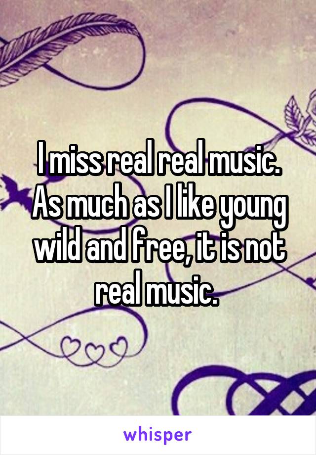 I miss real real music. As much as I like young wild and free, it is not real music. 