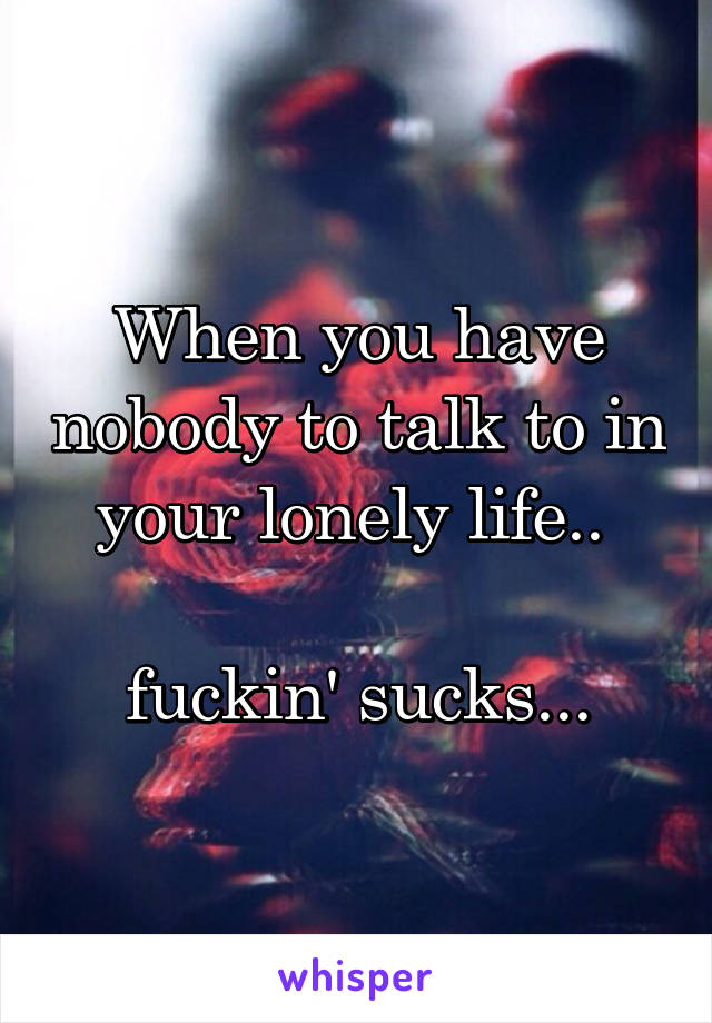 When you have nobody to talk to in your lonely life.. 

fuckin' sucks...