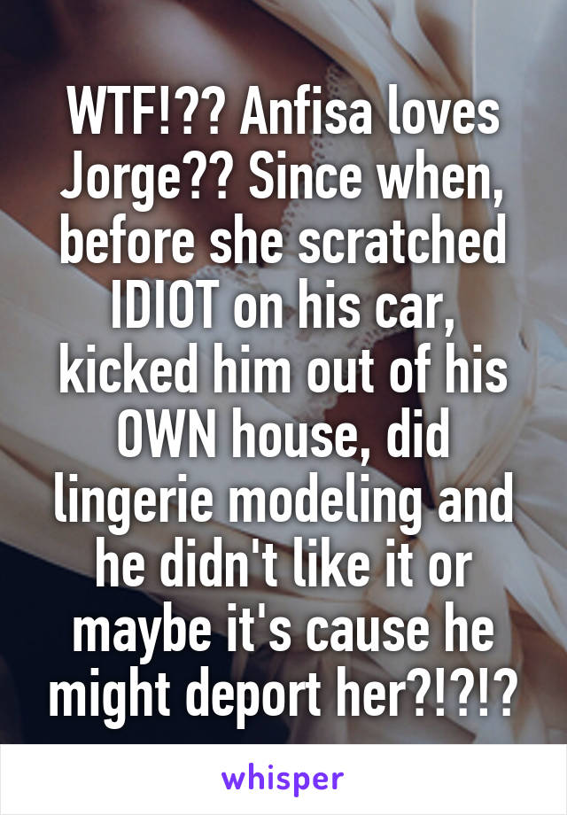 WTF!?? Anfisa loves Jorge?? Since when, before she scratched IDIOT on his car, kicked him out of his OWN house, did lingerie modeling and he didn't like it or maybe it's cause he might deport her?!?!?