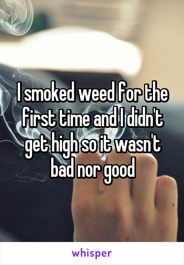 I smoked weed for the first time and I didn't get high so it wasn't bad nor good