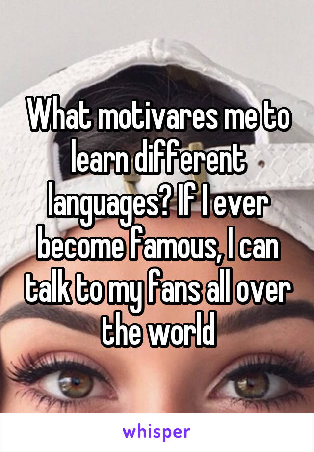 What motivares me to learn different languages? If I ever become famous, I can talk to my fans all over the world