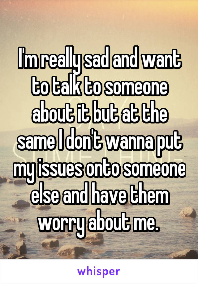 I'm really sad and want to talk to someone about it but at the same I don't wanna put my issues onto someone else and have them worry about me. 