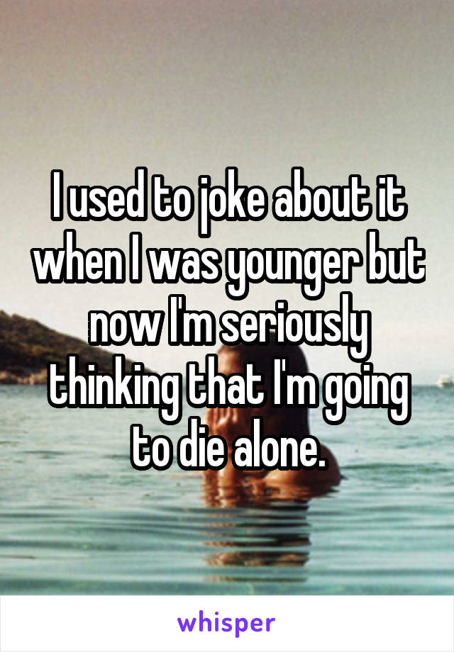 I used to joke about it when I was younger but now I'm seriously thinking that I'm going to die alone.