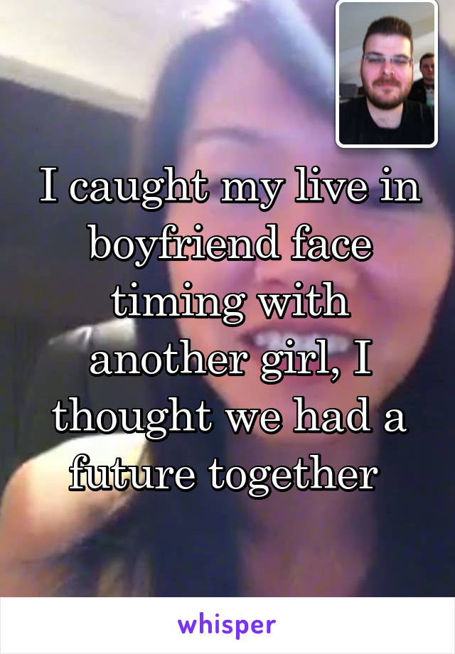 I caught my live in boyfriend face timing with another girl, I thought we had a future together 