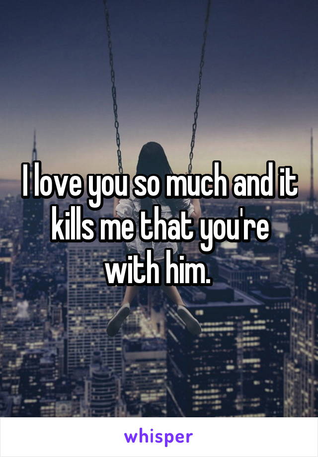 I love you so much and it kills me that you're with him. 