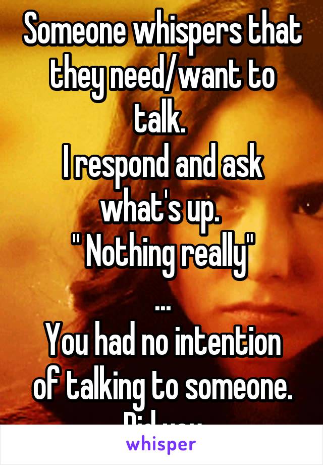 Someone whispers that they need/want to talk. 
I respond and ask what's up. 
" Nothing really"
...
You had no intention of talking to someone. Did you