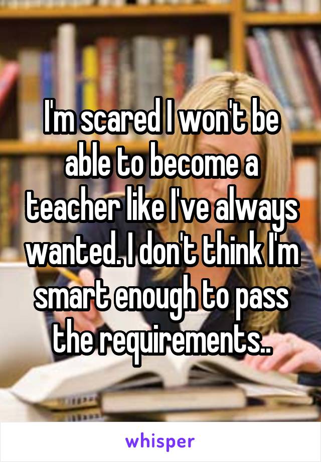 I'm scared I won't be able to become a teacher like I've always wanted. I don't think I'm smart enough to pass the requirements..