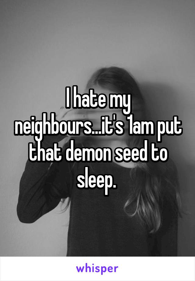 I hate my neighbours...it's 1am put that demon seed to sleep. 