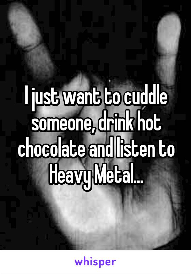 I just want to cuddle someone, drink hot chocolate and listen to Heavy Metal...