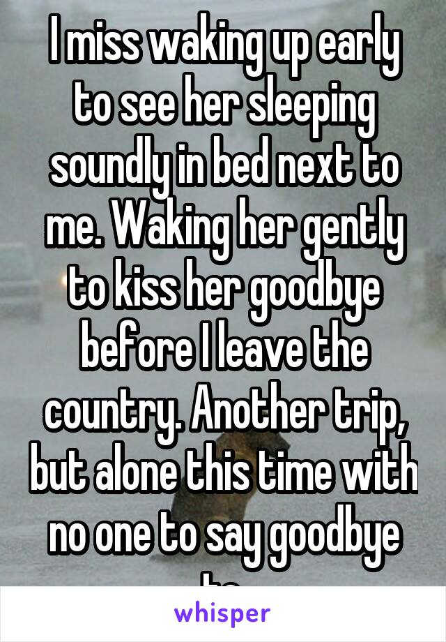 I miss waking up early to see her sleeping soundly in bed next to me. Waking her gently to kiss her goodbye before I leave the country. Another trip, but alone this time with no one to say goodbye to.