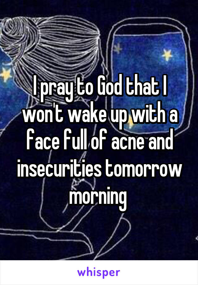 I pray to God that I won't wake up with a face full of acne and insecurities tomorrow morning 