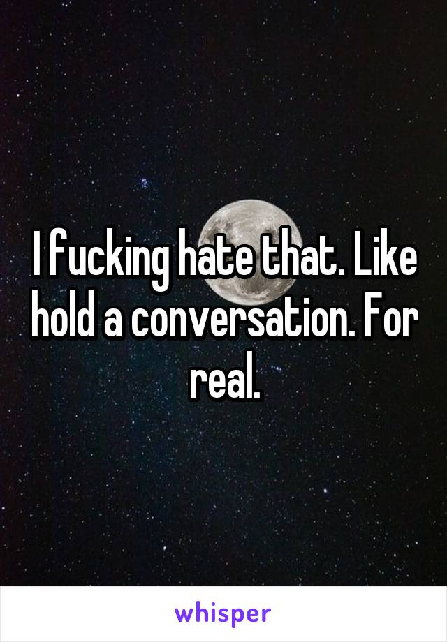 I fucking hate that. Like hold a conversation. For real.