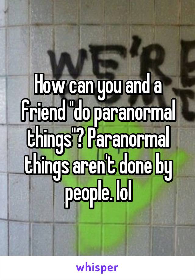 How can you and a friend "do paranormal things"? Paranormal things aren't done by people. lol