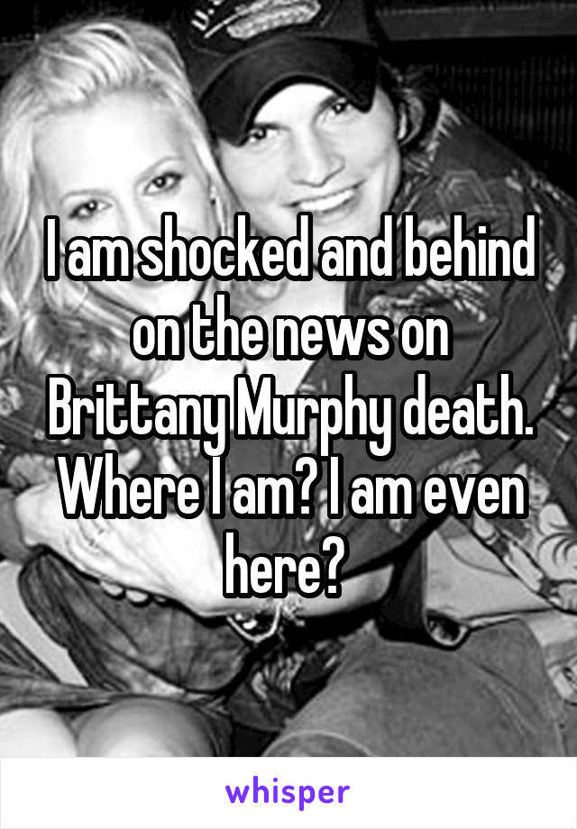 I am shocked and behind on the news on Brittany Murphy death. Where I am? I am even here? 