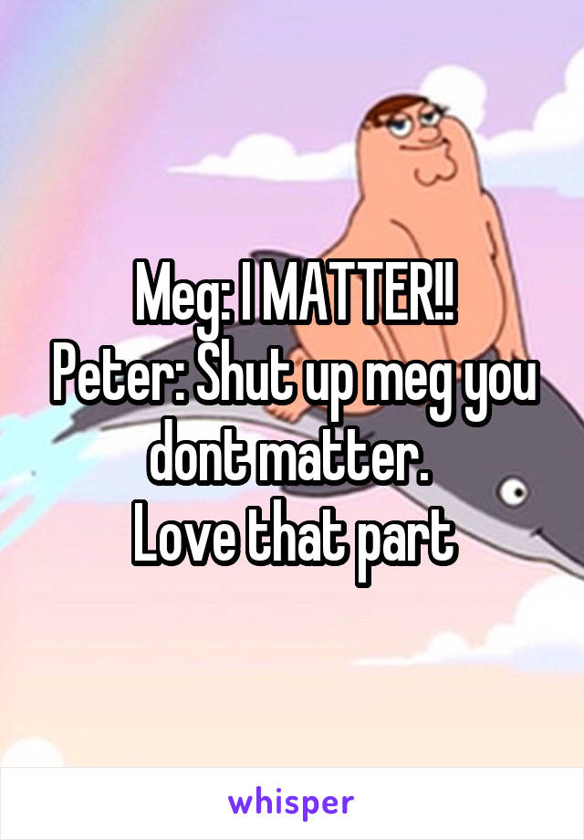 Meg: I MATTER!!
Peter: Shut up meg you dont matter. 
Love that part