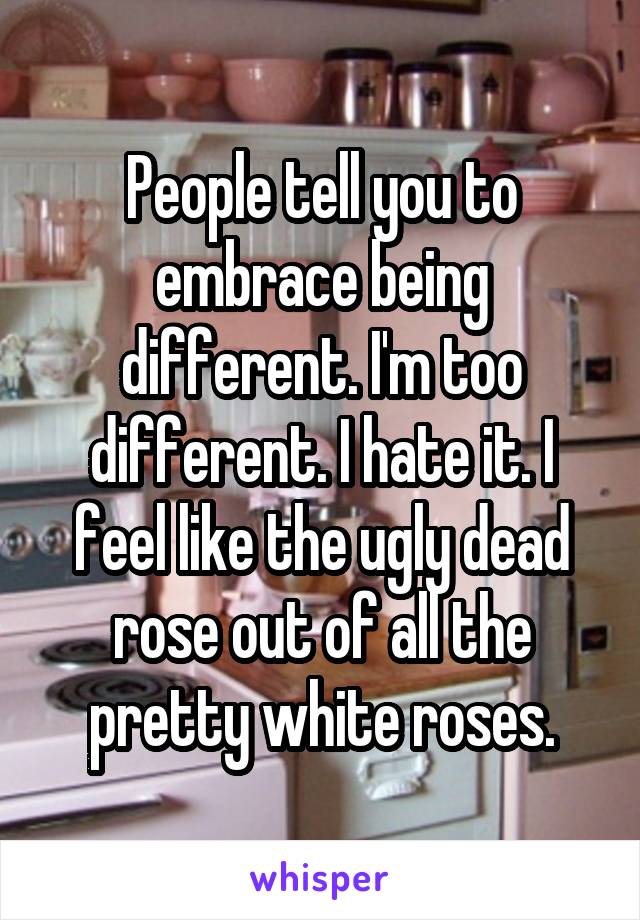 People tell you to embrace being different. I'm too different. I hate it. I feel like the ugly dead rose out of all the pretty white roses.