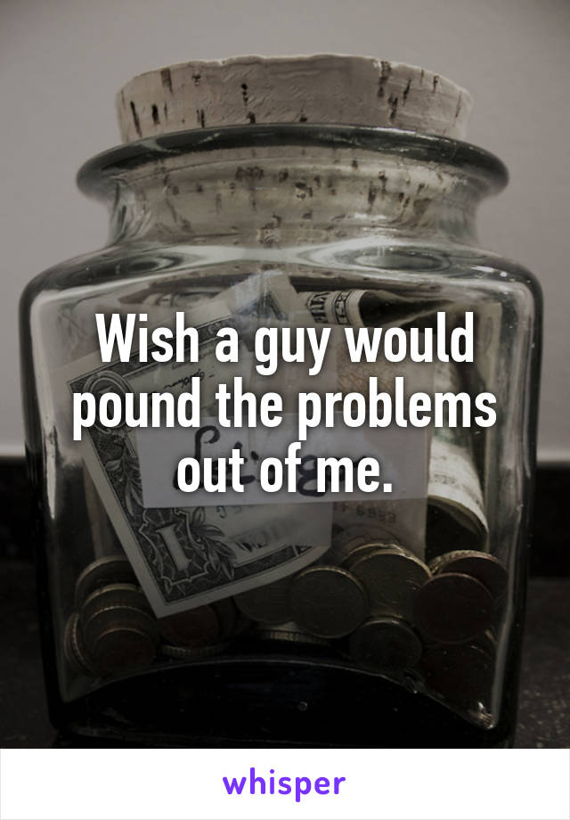 Wish a guy would pound the problems out of me.