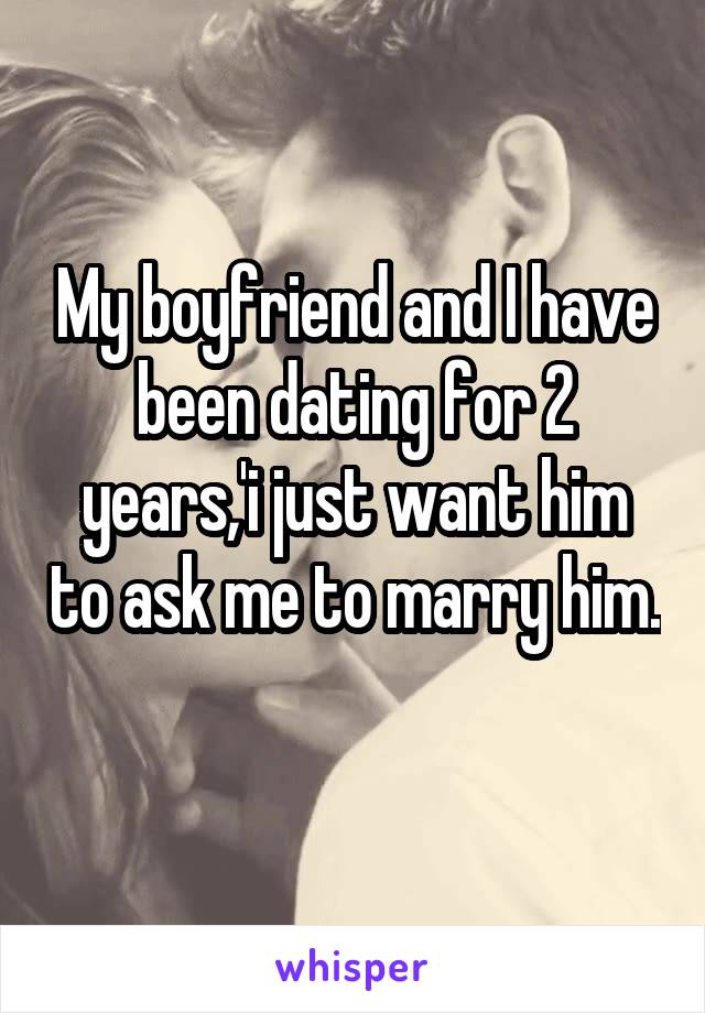 My boyfriend and I have been dating for 2 years,'i just want him to ask me to marry him. 