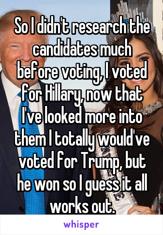 So I didn't research the candidates much before voting, I voted for Hillary, now that I've looked more into them I totally would've voted for Trump, but he won so I guess it all works out.