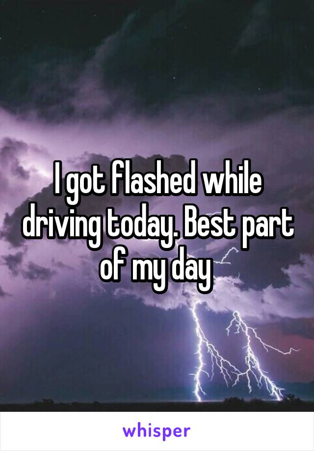 I got flashed while driving today. Best part of my day 
