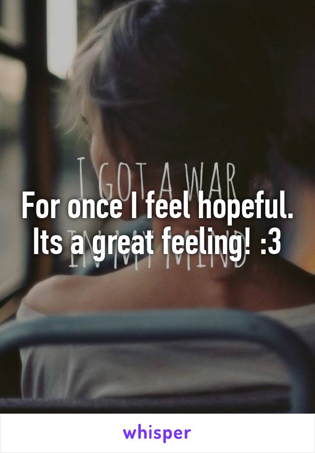 For once I feel hopeful. Its a great feeling! :3
