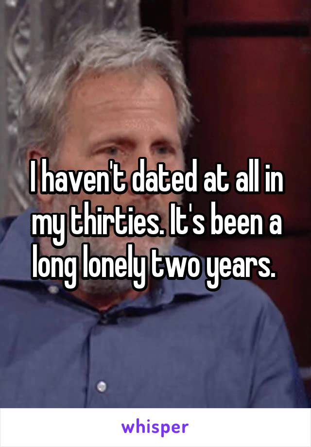 I haven't dated at all in my thirties. It's been a long lonely two years. 