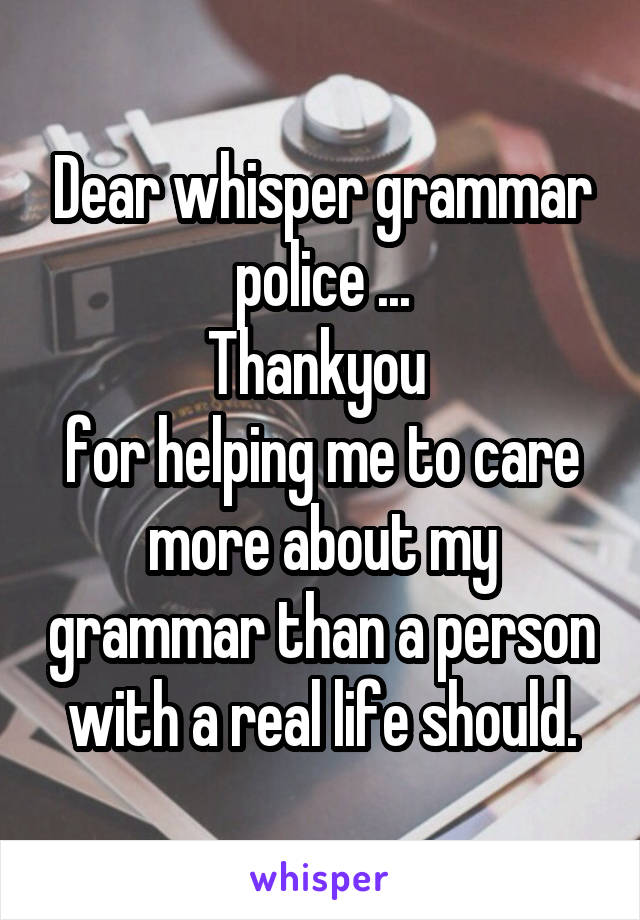 Dear whisper grammar police ...
Thankyou 
for helping me to care more about my grammar than a person with a real life should.