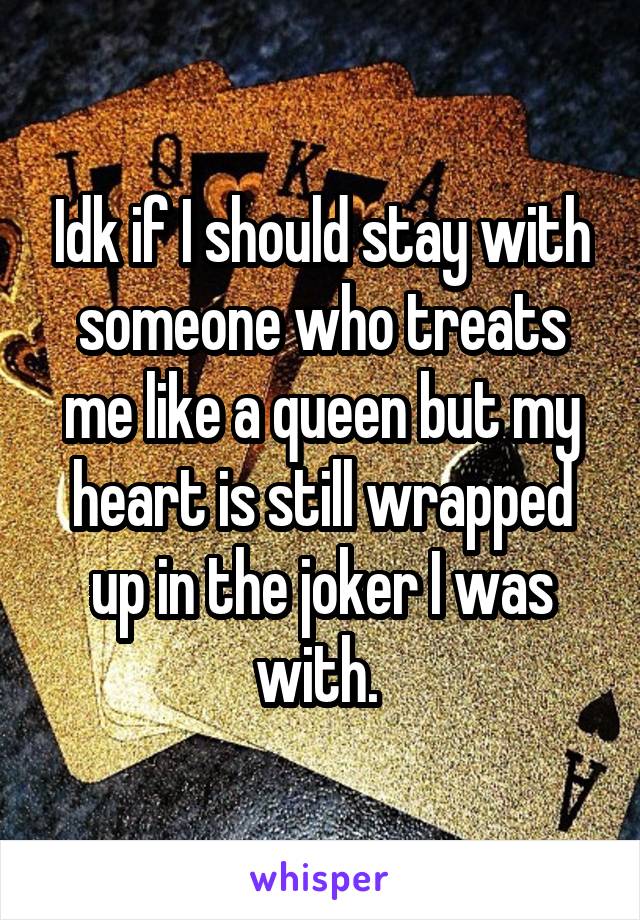 Idk if I should stay with someone who treats me like a queen but my heart is still wrapped up in the joker I was with. 