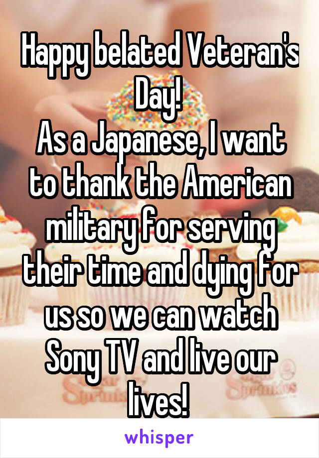 Happy belated Veteran's Day! 
As a Japanese, I want to thank the American military for serving their time and dying for us so we can watch Sony TV and live our lives! 