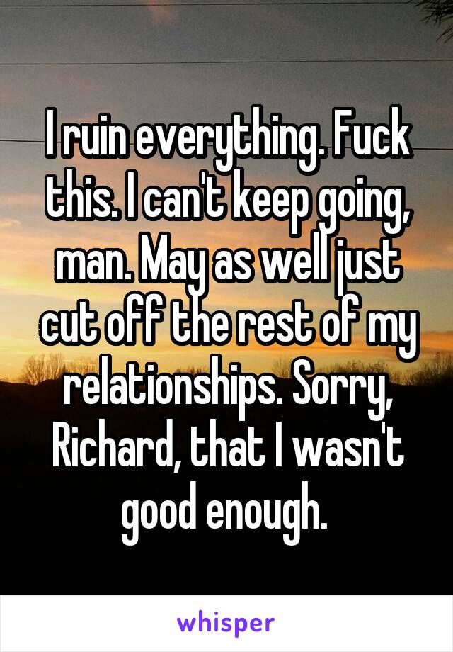 I ruin everything. Fuck this. I can't keep going, man. May as well just cut off the rest of my relationships. Sorry, Richard, that I wasn't good enough. 