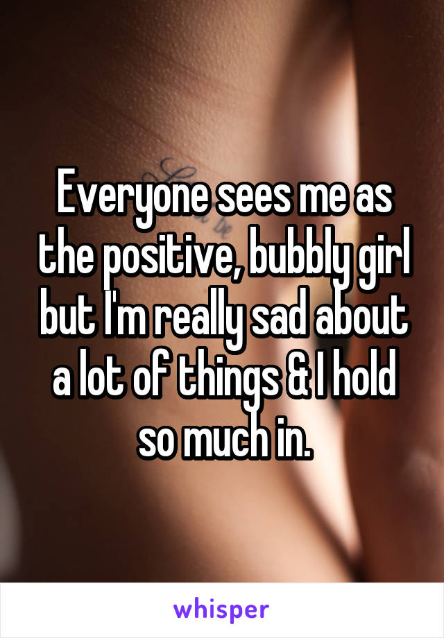 Everyone sees me as the positive, bubbly girl but I'm really sad about a lot of things & I hold so much in.